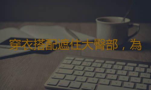穿衣搭配遮住大臀部，為變小pp贏得時間！