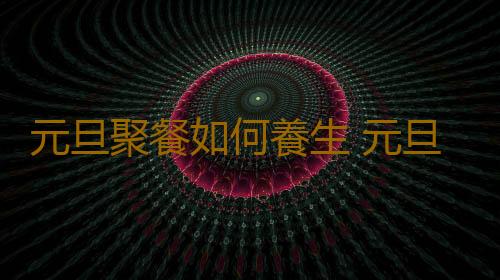 元旦聚餐如何養生 元旦節宅在家需要注意的養生事宜