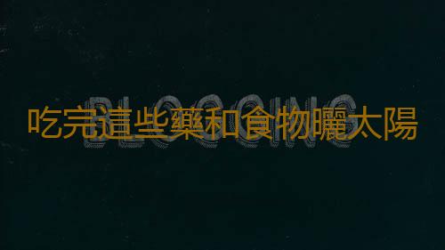 吃完這些藥和食物曬太陽可能會危及生命