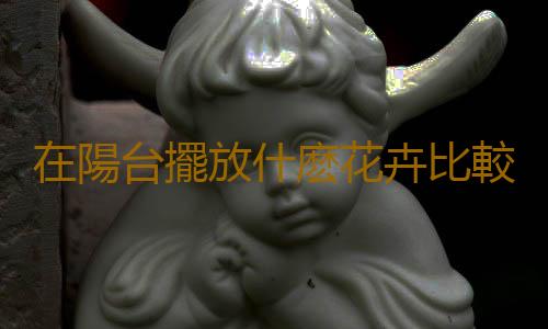 在陽台擺放什麽花卉比較好？