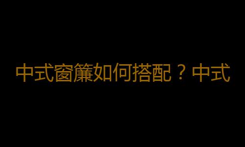 中式窗簾如何搭配？中式窗簾清潔方法