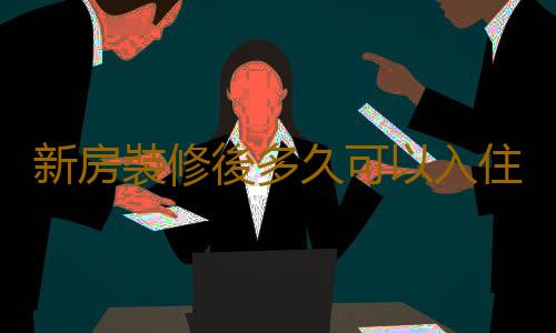 新房裝修後多久可以入住？新房搬家注意事項