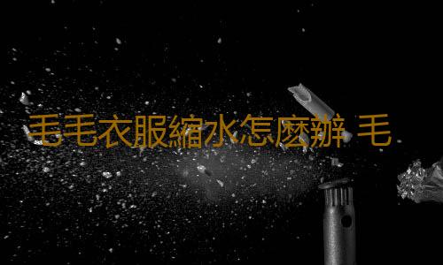 毛毛衣服縮水怎麽辦 毛毛衣服起球怎麽辦