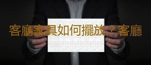 客廳家具如何擺放？客廳家具擺放風水