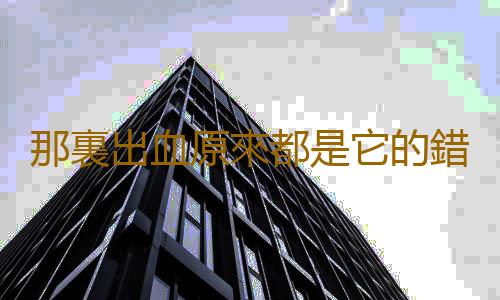 那裏出血原來都是它的錯