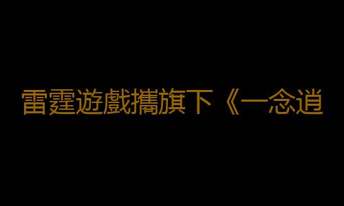 雷霆遊戲攜旗下《一念逍遙》《問道手遊》《新莊園時代》角逐2023 CGDA