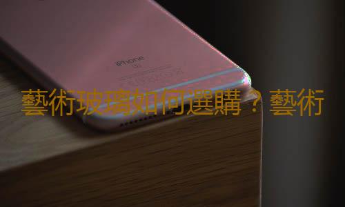 藝術玻璃如何選購？藝術玻璃如何保養？